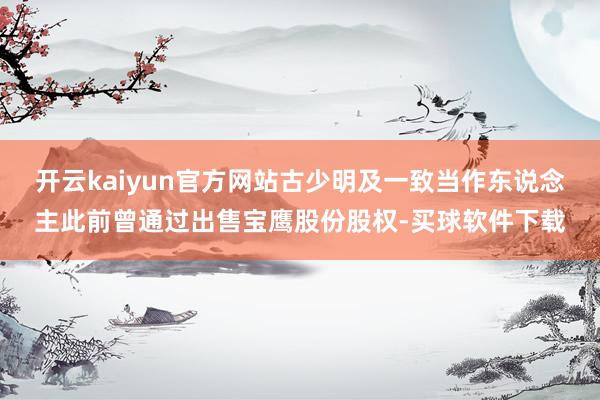 开云kaiyun官方网站古少明及一致当作东说念主此前曾通过出售宝鹰股份股权-买球软件下载