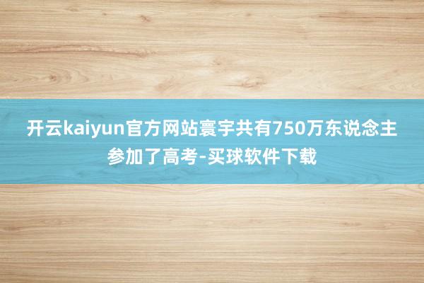 开云kaiyun官方网站寰宇共有750万东说念主参加了高考-买球软件下载