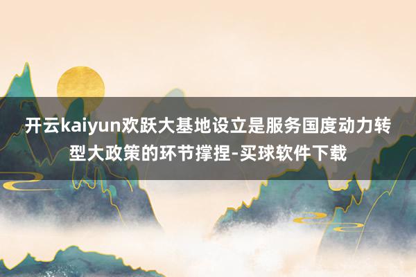 开云kaiyun欢跃大基地设立是服务国度动力转型大政策的环节撑捏-买球软件下载