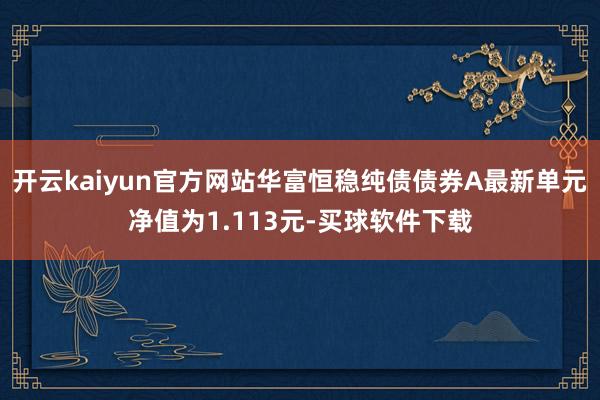 开云kaiyun官方网站华富恒稳纯债债券A最新单元净值为1.113元-买球软件下载
