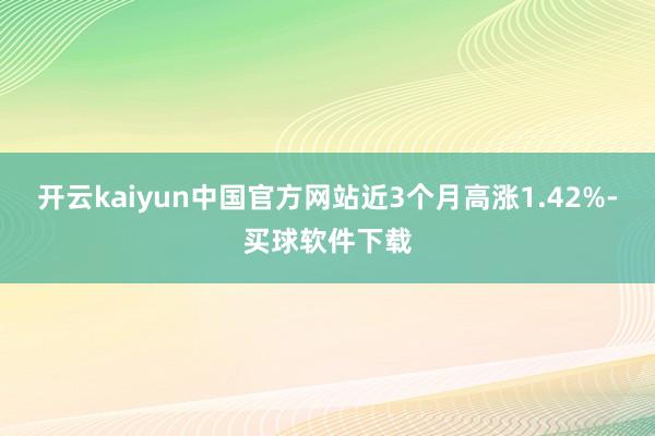 开云kaiyun中国官方网站近3个月高涨1.42%-买球软件下载