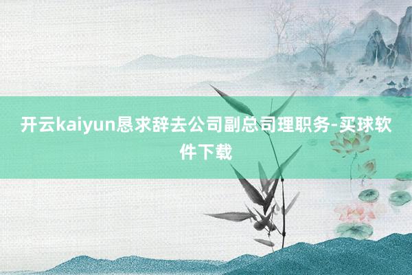 开云kaiyun恳求辞去公司副总司理职务-买球软件下载
