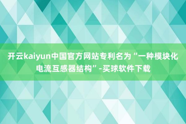 开云kaiyun中国官方网站专利名为“一种模块化电流互感器结构”-买球软件下载