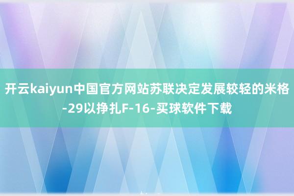 开云kaiyun中国官方网站苏联决定发展较轻的米格-29以挣扎F-16-买球软件下载