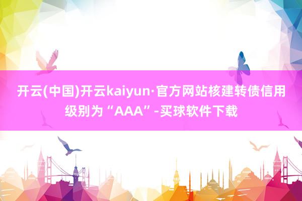 开云(中国)开云kaiyun·官方网站核建转债信用级别为“AAA”-买球软件下载