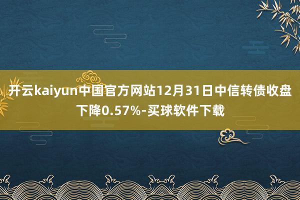 开云kaiyun中国官方网站12月31日中信转债收盘下降0.57%-买球软件下载