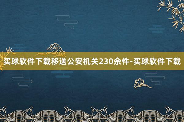 买球软件下载移送公安机关230余件-买球软件下载