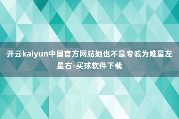 开云kaiyun中国官方网站她也不是专诚为难星左星右-买球软件下载