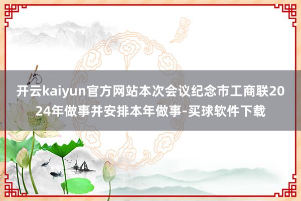 开云kaiyun官方网站本次会议纪念市工商联2024年做事并安排本年做事-买球软件下载