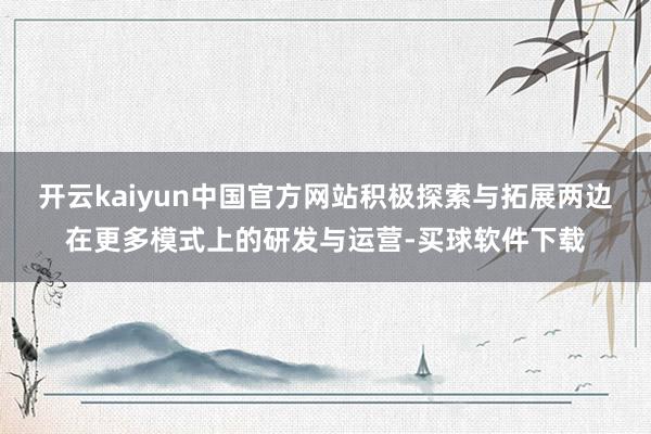 开云kaiyun中国官方网站积极探索与拓展两边在更多模式上的研发与运营-买球软件下载