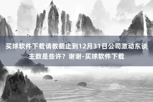 买球软件下载请教截止到12月31日公司激动东谈主数是些许?谢谢-买球软件下载