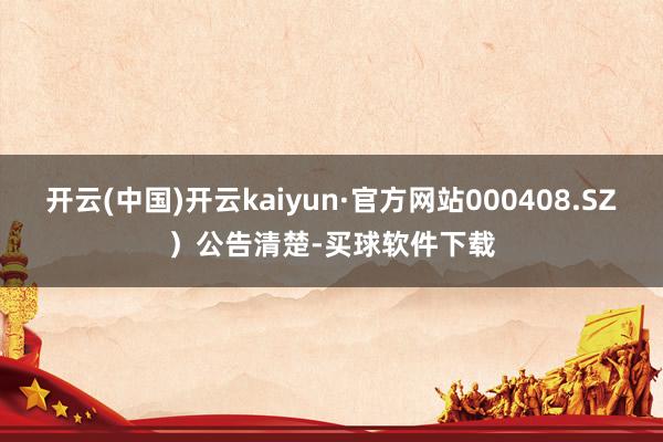 开云(中国)开云kaiyun·官方网站000408.SZ）公告清楚-买球软件下载