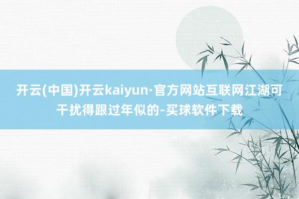 开云(中国)开云kaiyun·官方网站互联网江湖可干扰得跟过年似的-买球软件下载