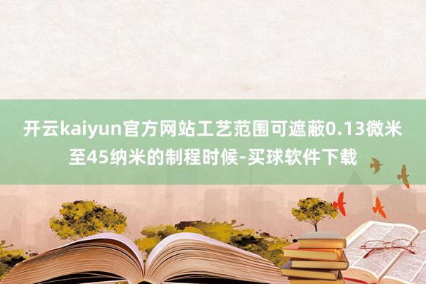 开云kaiyun官方网站工艺范围可遮蔽0.13微米至45纳米的制程时候-买球软件下载