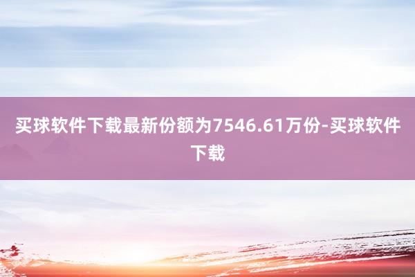 买球软件下载最新份额为7546.61万份-买球软件下载