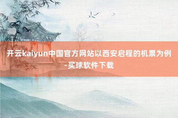 开云kaiyun中国官方网站以西安启程的机票为例-买球软件下载