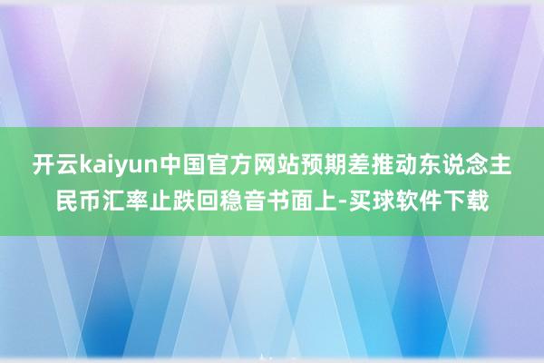 开云kaiyun中国官方网站预期差推动东说念主民币汇率止跌回稳音书面上-买球软件下载