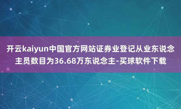 开云kaiyun中国官方网站证券业登记从业东说念主员数目为36.68万东说念主-买球软件下载