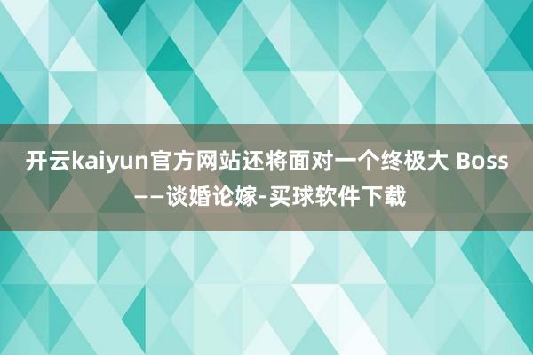 开云kaiyun官方网站还将面对一个终极大 Boss ——谈婚论嫁-买球软件下载