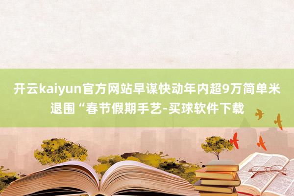 开云kaiyun官方网站早谋快动年内超9万简单米退围“春节假期手艺-买球软件下载