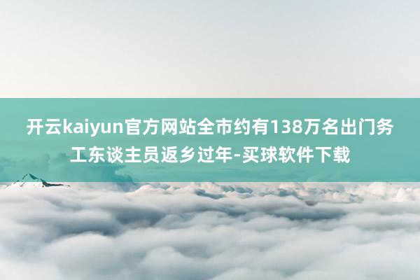 开云kaiyun官方网站全市约有138万名出门务工东谈主员返乡过年-买球软件下载