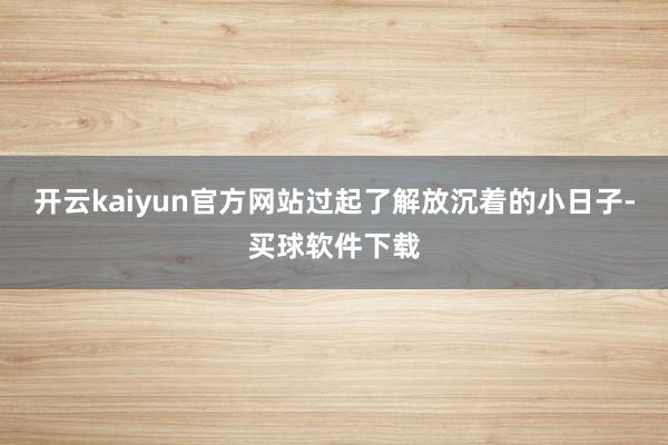 开云kaiyun官方网站过起了解放沉着的小日子-买球软件下载