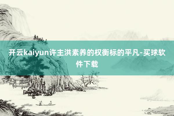 开云kaiyun许主洪素养的权衡标的平凡-买球软件下载
