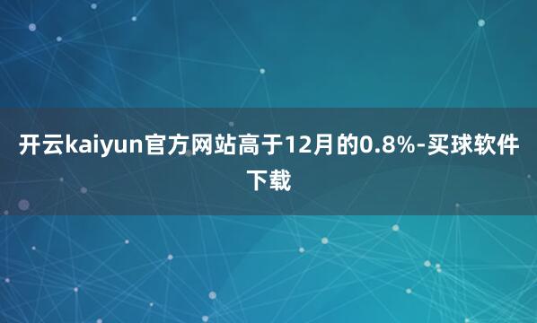 开云kaiyun官方网站高于12月的0.8%-买球软件下载