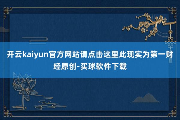 开云kaiyun官方网站请点击这里此现实为第一财经原创-买球软件下载