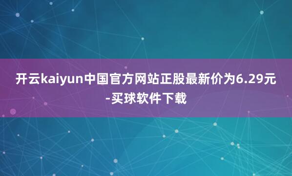 开云kaiyun中国官方网站正股最新价为6.29元-买球软件下载