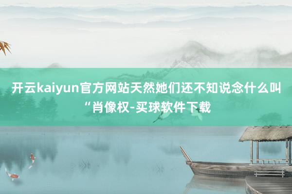 开云kaiyun官方网站天然她们还不知说念什么叫“肖像权-买球软件下载
